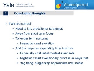 Yale 	
  
        School	
  of	
  Forestry	
  &	
  
        Environmental	
  Studies	
  


	
  	
  1 Concluding thoughts
   If we are correct
        Need to link practitioner strategies
        Away from short term focus
        To longer term nurturing
               Interaction and evolution
        And this requires expanding time horizons
               Especially so if initial modest standards
               Might kick start evolutionary process in ways that
                 big bang single step approaches are unable
 