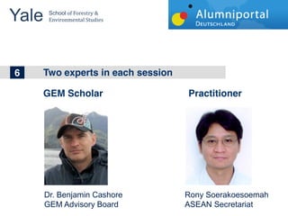 Yale 	
  
        School	
  of	
  Forestry	
  &	
  
        Environmental	
  Studies	
  


	
  	
  
1
6
2      Two expertsWindeach session
       The big topics in in Energy


       GEM Scholar                          Practitioner




       Dr. Benjamin Cashore                 Rony Soerakoesoemah
       GEM Advisory Board                   ASEAN Secretariat
 