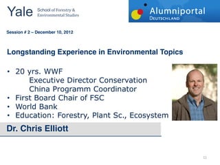 Yale 	
        School	
  of	
  Forestry	
  &	
  
               Environmental	
  Studies	
  


	
  	
  
Session # 2   December 10, 2012



Longstanding Experience in Environmental Topics

    20  yrs.  WWF  
        Executive  Director  Conservation  
        China  Programm  Coordinator  
    First  Board  Chair  of  FSC  
    World  Bank  
    Education:  Forestry,  Plant  Sc.,  Ecosystem
Dr. Chris Elliott


                                                    11  
 