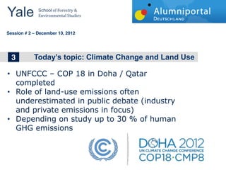 Yale 	
        School	
  of	
  Forestry	
  &	
  
               Environmental	
  Studies	
  


	
  	
  
Session # 2   December 10, 2012




     1
     3
     2        The big topics in Wind Energy


         UNFCCC     COP  18  in  Doha  /  Qatar  
         completed  
         Role  of  land-­use  emissions  often  
         underestimated  in  public  debate  (industry  
         and  private  emissions  in  focus)  
         Depending  on  study  up  to  30  %  of  human  
         GHG  emissions  
  
 