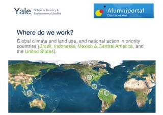 Yale !  School!"#!$"%&'(%)!*!
        +,-.%",/&,(01!2(34.&'!


!!
Where do we work?!
Global climate and land use, and national action in priority
countries (Brazil, Indonesia, Mexico & Central America, and
the United States).!




                                                           '#"
 