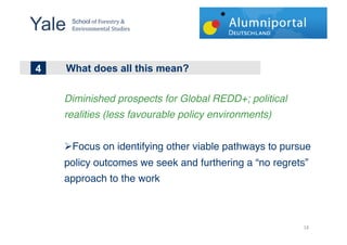 Yale !
     School!"#!$"%&'(%)!*!
     +,-.%",/&,(01!2(34.&'!


!!
4
1
2   What does all this mean?

    Diminished prospects for Global REDD+; political
    realities (less favourable policy environments)!


    !  ocus on identifying other viable pathways to pursue
     F
    policy outcomes we seek and furthering a “no regrets”
    approach to the work!



                                                        '%"
 