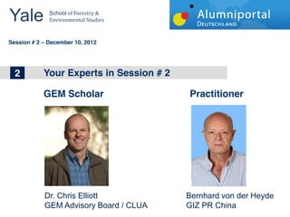 Yale 	
        School	
  of	
  Forestry	
  &	
  
               Environmental	
  Studies	
  


	
  	
  
Session # 2   December 10, 2012




 1
 2
 2            Your Experts in Energy
              The big topics in Wind Session # 2


              GEM Scholar                          Practitioner




              Dr. Chris Elliott                    Bernhard von der Heyde
              GEM Advisory Board / CLUA            GIZ PR China
 