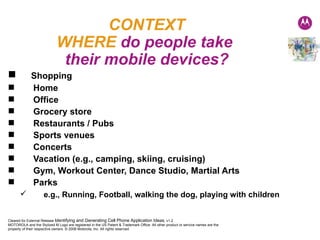 CONTEXT WHERE  do people take  their mobile devices? Shopping Home Office Grocery store Restaurants / Pubs Sports venues Concerts Vacation (e.g., camping, skiing, cruising) Gym, Workout Center, Dance Studio, Martial Arts Parks e.g., Running, Football, walking the dog, playing with children 