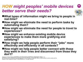 HOW  might peoples’ mobile devices better serve their needs? What types of information might we bring to people in real-time? How might we eliminate the need to perform tasks by automating them? How might we eliminate the need for people to travel to experiences? How might we enhance existing mobile device experiences to make them more gratifying and satisfying? How might we help people perform their “jobs” more effectively and efficiently in all contexts? How might we help people better connect with those they want in their lives and disconnect from those they don’t? 