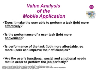 Value Analysis  of the  Mobile Application Does it make the user able to perform a task (job) more  effectively ? Is the performance of a user task (job) more  convenient ? Is performance of the task (job) more  affordable , so more users can improve their efficiencies? Are the user’s  functional ,  social  and  emotional  needs met in order to perform the job perfectly? 