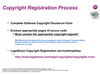 Copyright Registration Process Complete Software Copyright Disclosure Form Enclose appropriate pages of source code Must contain the appropriate copyright legend!!  MOTOROLA and the Stylized M Logo are registered in the US Patent & Trademark Office.  All other product or service names are the property of their respective owners.  © Motorola, Inc. 2005 LegalZoom Copyright Registration service/templates: http://www.legalzoom.com/legal-copyrights/copyrights-overview.html 