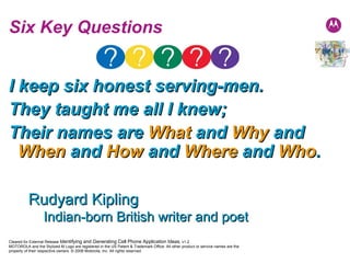 I keep six honest serving-men.  They taught me all I knew;  Their names are  What  and  Why  and  When  and  How  and  Where  and  Who . Six Key Questions Rudyard Kipling  Indian-born British writer and poet 