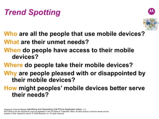 Trend Spotting Who   are all the people that use mobile devices? What   are their unmet needs? When   do people have access to their mobile devices? Where   do people take their mobile devices? Why   are people pleased with or disappointed by their mobile devices? How   might peoples’ mobile devices better serve their needs? 
