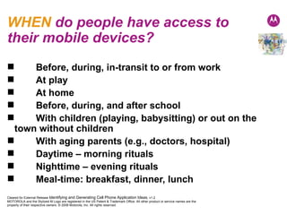 WHEN  do people have access to their mobile devices? Before, during, in-transit to or from work At play At home Before, during, and after school With children (playing, babysitting) or out on the town without children With aging parents (e.g., doctors, hospital) Daytime – morning rituals Nighttime – evening rituals Meal-time: breakfast, dinner, lunch 