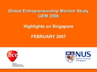 NUS Entrepreneurship Centre



  Global Entrepreneurship Monitor Study
                GEM 2006
 Global Entrepreneurship Monitor Study
        Highlights on Singapore
              GEM 2005
                    FEBRUARY 2007
                 Highlights on Singapore




                                           1
 