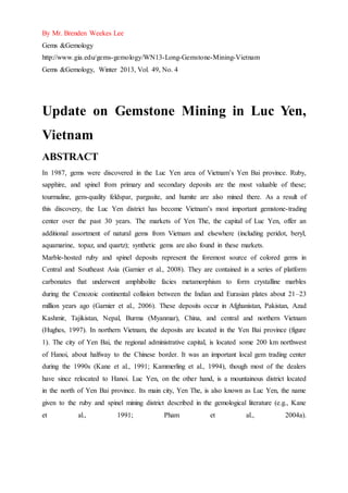 By Mr. Brenden Weekes Lee
Gems &Gemology
http://www.gia.edu/gems-gemology/WN13-Long-Gemstone-Mining-Vietnam
Gems &Gemology, Winter 2013, Vol. 49, No. 4
Update on Gemstone Mining in Luc Yen,
Vietnam
ABSTRACT
In 1987, gems were discovered in the Luc Yen area of Vietnam’s Yen Bai province. Ruby,
sapphire, and spinel from primary and secondary deposits are the most valuable of these;
tourmaline, gem-quality feldspar, pargasite, and humite are also mined there. As a result of
this discovery, the Luc Yen district has become Vietnam’s most important gemstone-trading
center over the past 30 years. The markets of Yen The, the capital of Luc Yen, offer an
additional assortment of natural gems from Vietnam and elsewhere (including peridot, beryl,
aquamarine, topaz, and quartz); synthetic gems are also found in these markets.
Marble-hosted ruby and spinel deposits represent the foremost source of colored gems in
Central and Southeast Asia (Garnier et al., 2008). They are contained in a series of platform
carbonates that underwent amphibolite facies metamorphism to form crystalline marbles
during the Cenozoic continental collision between the Indian and Eurasian plates about 21–23
million years ago (Garnier et al., 2006). These deposits occur in Afghanistan, Pakistan, Azad
Kashmir, Tajikistan, Nepal, Burma (Myanmar), China, and central and northern Vietnam
(Hughes, 1997). In northern Vietnam, the deposits are located in the Yen Bai province (figure
1). The city of Yen Bai, the regional administrative capital, is located some 200 km northwest
of Hanoi, about halfway to the Chinese border. It was an important local gem trading center
during the 1990s (Kane et al., 1991; Kammerling et al., 1994), though most of the dealers
have since relocated to Hanoi. Luc Yen, on the other hand, is a mountainous district located
in the north of Yen Bai province. Its main city, Yen The, is also known as Luc Yen, the name
given to the ruby and spinel mining district described in the gemological literature (e.g., Kane
et al., 1991; Pham et al., 2004a).
 