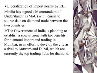 Liberalization of import norms by RBI
India has signed a Memorandum of
Understanding (MoU) with Russia to
source data on diamond trade between the
two countries
The Government of India is planning to
establish a special zone with tax benefits
for diamond import and trading in
Mumbai, in an effort to develop the city as
a rival to Antwerp and Dubai, which are
currently the top trading hubs for diamond.
 