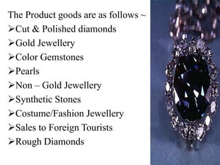 The Product goods are as follows ~
Cut & Polished diamonds
Gold Jewellery
Color Gemstones
Pearls
Non – Gold Jewellery
Synthetic Stones
Costume/Fashion Jewellery
Sales to Foreign Tourists
Rough Diamonds
 