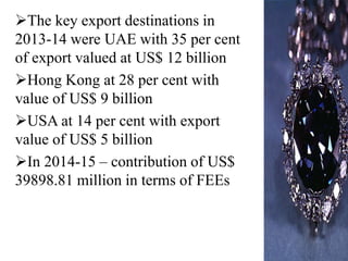 The key export destinations in
2013-14 were UAE with 35 per cent
of export valued at US$ 12 billion
Hong Kong at 28 per cent with
value of US$ 9 billion
USA at 14 per cent with export
value of US$ 5 billion
In 2014-15 – contribution of US$
39898.81 million in terms of FEEs
 