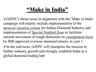 “Make in India”
GJEPC's thrust areas in alignment with the 'Make in India'
campaign will mainly include implementation of the
turnover taxation system for Indian Diamond Industry and
implementation of Special Notified Zone to facilitate
smooth movement of rough diamonds on consignment basis
by RBI approved overseas diamond miners, in year 1
In the mid-term, GJEPC will champion the mission to
further industry growth and strongly establish India as a
global diamond trading hub
 
