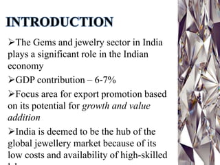 INTRODUCTION
The Gems and jewelry sector in India
plays a significant role in the Indian
economy
GDP contribution – 6-7%
Focus area for export promotion based
on its potential for growth and value
addition
India is deemed to be the hub of the
global jewellery market because of its
low costs and availability of high-skilled
 