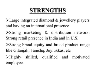 STRENGTHS
Large integrated diamond & jewellery players
and having an international presence.
Strong marketing & distribution network.
Strong retail presence in India and in U.S.
Strong brand equity and broad product range
like Gitanjali, Tanishq, Joylukkas, etc
Highly skilled, qualified and motivated
employee.
 