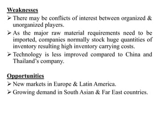 Weaknesses
 There may be conflicts of interest between organized &
unorganized players.
 As the major raw material requirements need to be
imported, companies normally stock huge quantities of
inventory resulting high inventory carrying costs.
 Technology is less improved compared to China and
Thailand’s company.
Opportunities
 New markets in Europe & Latin America.
 Growing demand in South Asian & Far East countries.
 