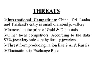 THREATS
International Competition:-China, Sri Lanka
and Thailand's entry in small diamond jewellery.
Increase in the price of Gold & Diamonds.
Other local competitors. According to the data
97% jewellery sales are by family jewelers.
Threat from producing nation like S.A. & Russia
Fluctuations in Exchange Rate
 