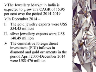 The Jewellery Market in India is
expected to grow at a CAGR of 15.95
per cent over the period 2014-2019
In December 2014 –
I. The gold jewelry exports were US$
554.45 million
II. silver jewellery exports were US$
148.49 million
 The cumulative foreign direct
investment (FDI) inflows in
diamond and gold ornaments in the
period April 2000-December 2014
were US$ 476 million
 