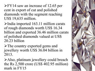 FY14 saw an increase of 12.65 per
cent in export of cut and polished
diamonds with the segment reaching
US$ 19,635 million.
India imported 163.11 million carats
of rough diamonds worth US$ 16.34
billion and exported 36.46 million carats
of polished diamonds valued at US$
20.23 billion
The country exported gems and
jewellery worth US$ 36.04 billion in
2013.
Also, platinum jewellery could breach
the Rs 2,500 crore (US$ 402.95 million)
mark in FY15
 