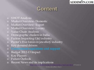 















SWOT Analysis
Market Overview- Domestic
Market Overview- Export
Market Overview- Luxury
Value Chain Analysis
Demographic clusters in India
Factors Impacting G&J industry
Porter’s Five forces in jewellery industry
Key demand drivers
Government regulations and support
Budget 2012-13 Impact
Key Players
Future Outlook
Recent News and its implications

Visit http://www.addimon.com/25-diamond-love-heart-pendants| Premium
Online Jewellery Store

 
