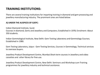 TRAINING INSTITUTIONS:
There are several training institutions for imparting training in diamond and gem processing and
jewellery manufacturing industry. The prominent ones are listed below:

A) UNDER THE AUSPICES OF GJEPC:

Indian Diamond Institute, Surat:
Courses in diamond, Gems and Jewellery and Computers; Established in 1978; Enrolment: About
350 students.

Indian Gemmological Institute, New Delhi: Gem Testing Laboratory and Gemmology Courses;
Established in 1980.

Gem Testing Laboratory, Jaipur: Gem Testing Services, Courses in Gemmology, Technical services
to overseas buyers.

Jewellery Product Development Centre, Mumbai:Short-term courses in Jewellery and video
cassettes and other library for free use.

Jewellery Product Development Centre, New Delhi: Seminars and Workshop-cum-Training
programmes for jewellery industry and technical assistance.
 