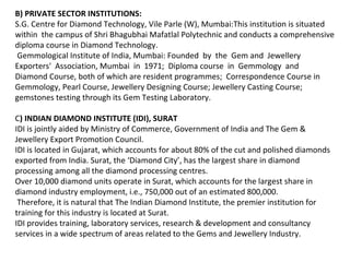 B) PRIVATE SECTOR INSTITUTIONS:
S.G. Centre for Diamond Technology, Vile Parle (W), Mumbai:This institution is situated
within the campus of Shri Bhagubhai Mafatlal Polytechnic and conducts a comprehensive
diploma course in Diamond Technology.
Gemmological Institute of India, Mumbai: Founded by the Gem and Jewellery
Exporters' Association, Mumbai in 1971; Diploma course in Gemmology and
Diamond Course, both of which are resident programmes; Correspondence Course in
Gemmology, Pearl Course, Jewellery Designing Course; Jewellery Casting Course;
gemstones testing through its Gem Testing Laboratory.

C) INDIAN DIAMOND INSTITUTE (IDI), SURAT
IDI is jointly aided by Ministry of Commerce, Government of India and The Gem &
Jewellery Export Promotion Council.
IDI is located in Gujarat, which accounts for about 80% of the cut and polished diamonds
exported from India. Surat, the ‘Diamond City’, has the largest share in diamond
processing among all the diamond processing centres.
Over 10,000 diamond units operate in Surat, which accounts for the largest share in
diamond industry employment, i.e., 750,000 out of an estimated 800,000.
 Therefore, it is natural that The Indian Diamond Institute, the premier institution for
training for this industry is located at Surat.
IDI provides training, laboratory services, research & development and consultancy
services in a wide spectrum of areas related to the Gems and Jewellery Industry.
 