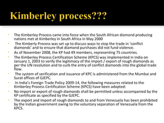 •   The Kimberley Process came into force when the South African diamond producing
    nations met at Kimberley in South Africa in May 2000
•    The Kimberly Process was set up to discuss ways to stop the trade in ‘conflict
    diamonds’ and to ensure that diamond purchases did not fund violence.
•   As of November 2008, the KP had 49 members, representing 75 countries.
•   The Kimberley Process Certification Scheme (KPCS) was implemented in India on
    January 1, 2003 to verify the legitimacy of the import / export of rough diamonds as
    per the UN resolution and to curb the entry of conflict diamonds into the global trade
    flow.
•    The system of verification and issuance of KPC is administered from the Mumbai and
    Surat offices of GJEPC.
•    In India’s Foreign Trade Policy 2009-14, the following measures related to the
    Kimberley Process Certification Scheme (KPCS) have been adopted:
•   No import or export of rough diamonds shall be permitted unless accompanied by the
    KP certificate as specified by the GJEPC.
•   The export and import of rough diamonds to and from Venezuela has been prohibited
    by the Indian government owing to the voluntary separation of Venezuela from the
    KPCS.
 