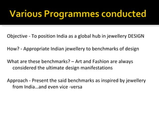 Objective - To position India as a global hub in jewellery DESIGN

How? - Appropriate Indian jewellery to benchmarks of design

What are these benchmarks? – Art and Fashion are always
 considered the ultimate design manifestations

Approach - Present the said benchmarks as inspired by jewellery
  from India…and even vice -versa
 