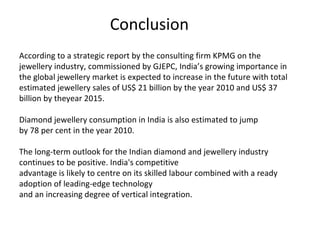 Conclusion
According to a strategic report by the consulting firm KPMG on the
jewellery industry, commissioned by GJEPC, India’s growing importance in
the global jewellery market is expected to increase in the future with total
estimated jewellery sales of US$ 21 billion by the year 2010 and US$ 37
billion by theyear 2015.

Diamond jewellery consumption in India is also estimated to jump
by 78 per cent in the year 2010.

The long-term outlook for the Indian diamond and jewellery industry
continues to be positive. India's competitive
advantage is likely to centre on its skilled labour combined with a ready
adoption of leading-edge technology
and an increasing degree of vertical integration.
 