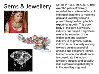 Gems & Jewellery   Set-up in 1966, the GJEPC has
                   over the years effectively
                   moulded the scattered efforts of
                   individual exporters to make the
                   gem and jewellery sector a
                   powerful engine driving India's
                   export-led growth. This apex
                   body of the gem & jewellery
                   industry has played a significant
                   role in the evolution of the
                   Indian gem and jewellery
                   industry to its present stature.
                   GJEPC is continuously working
                   towards creating a pool of
                   artisans and designers trained
                   to international standards so as
                   to consolidate the Indian
                   jewellery industry and establish
                   it as a prominent global player
                   in the jewellery segment.
 