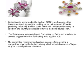 • Indian jewelry sector under the body of GJEPC is well supported by
  Government policies and the banking sector, with around 50 banks
  providing about US$ 3 billion credit to the Indian diamond industry. In
  addition, the country is expected to have a diamond bourse soon.

•   The Government set up an Expert Committee on Gems and Jewellery in
    2006 to suggest measures for making India a global hub.

• The committee recommended various measures for providing a
  competitive edge to the Indian industry which included removal of import
  duty on cut and polished diamonds
 