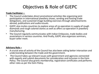 Objectives & Role of GJEPC
Trade Facilitator –
• The Council undertakes direct promotional activities like organizing joint
   participation in international jewellery shows, sending and hosting trade
   delegations, and sustained image building exercises through advertisements
   abroad, publications and audio-visuals.
• GJEPC also invites countries to explore areas of co-operation in supply of rough
   diamonds and rough colored stones as well as offers co-operation in jewellery
   manufacturing.
• The Council regularly communicates with Indian Embassies, trade bodies and
   associations in various countries. And finally, GJEPC also organizes seminars,
   buyer-seller meet.


Advisory Role –
• A crucial area of activity of the Council has also been aiding better interaction and
   understanding between the trade and the government.
• The Council takes up relevant issues with government and agencies connected
   with exports and submit documents for consideration and inclusion in the Exim
   Policy. The Council also grants membership, registration certificates and performs
   other roles as per the Exim Policy.
 
