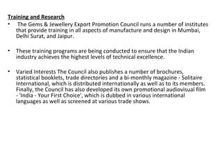 Training and Research
• The Gems & Jewellery Export Promotion Council runs a number of institutes
   that provide training in all aspects of manufacture and design in Mumbai,
   Delhi Surat, and Jaipur.

• These training programs are being conducted to ensure that the Indian
  industry achieves the highest levels of technical excellence.

• Varied Interests The Council also publishes a number of brochures,
  statistical booklets, trade directories and a bi-monthly magazine - Solitaire
  International, which is distributed internationally as well as to its members.
  Finally, the Council has also developed its own promotional audiovisual film
  - 'India - Your First Choice', which is dubbed in various international
  languages as well as screened at various trade shows.
 