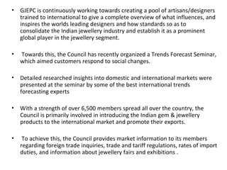 • GJEPC is continuously working towards creating a pool of artisans/designers
  trained to international to give a complete overview of what influences, and
  inspires the worlds leading designers and how standards so as to
  consolidate the Indian jewellery industry and establish it as a prominent
  global player in the jewellery segment.

•   Towards this, the Council has recently organized a Trends Forecast Seminar,
    which aimed customers respond to social changes.

• Detailed researched insights into domestic and international markets were
  presented at the seminar by some of the best international trends
  forecasting experts

• With a strength of over 6,500 members spread all over the country, the
  Council is primarily involved in introducing the Indian gem & jewellery
  products to the international market and promote their exports.

•    To achieve this, the Council provides market information to its members
    regarding foreign trade inquiries, trade and tariff regulations, rates of import
    duties, and information about jewellery fairs and exhibitions .
 