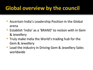    Ascertain India’s Leadership Position in the Global
    arena
   Establish ‘India’ as a ‘BRAND’ to reckon with in Gem
    & Jewellery
   Truly make India the World’s trading hub for the
    Gem & Jewellery
   Lead the industry in Driving Gem & Jewellery Sales
    worldwide
 