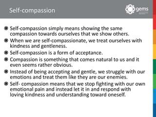 Self-compassion
Self-compassion simply means showing the same
compassion towards ourselves that we show others.
When we are self-compassionate, we treat ourselves with
kindness and gentleness.
Self-compassion is a form of acceptance.
Compassion is something that comes natural to us and it
even seems rather obvious.
Instead of being accepting and gentle, we struggle with our
emotions and treat them like they are our enemies.
Self- compassion means that we stop fighting with our own
emotional pain and instead let it in and respond with
loving kindness and understanding toward oneself.
 