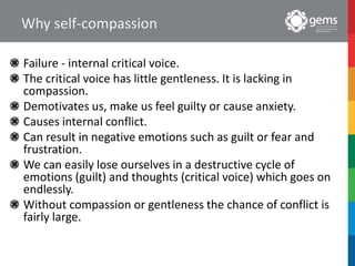 Why self-compassion
Failure - internal critical voice.
The critical voice has little gentleness. It is lacking in
compassion.
Demotivates us, make us feel guilty or cause anxiety.
Causes internal conflict.
Can result in negative emotions such as guilt or fear and
frustration.
We can easily lose ourselves in a destructive cycle of
emotions (guilt) and thoughts (critical voice) which goes on
endlessly.
Without compassion or gentleness the chance of conflict is
fairly large.
 