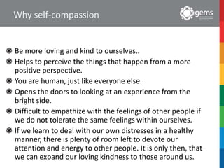 Why self-compassion
Be more loving and kind to ourselves..
Helps to perceive the things that happen from a more
positive perspective.
You are human, just like everyone else.
Opens the doors to looking at an experience from the
bright side.
Difficult to empathize with the feelings of other people if
we do not tolerate the same feelings within ourselves.
If we learn to deal with our own distresses in a healthy
manner, there is plenty of room left to devote our
attention and energy to other people. It is only then, that
we can expand our loving kindness to those around us.
 