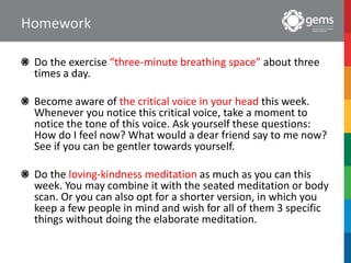 Homework
Do the exercise “three-minute breathing space” about three
times a day.
Become aware of the critical voice in your head this week.
Whenever you notice this critical voice, take a moment to
notice the tone of this voice. Ask yourself these questions:
How do I feel now? What would a dear friend say to me now?
See if you can be gentler towards yourself.
Do the loving-kindness meditation as much as you can this
week. You may combine it with the seated meditation or body
scan. Or you can also opt for a shorter version, in which you
keep a few people in mind and wish for all of them 3 specific
things without doing the elaborate meditation.
 