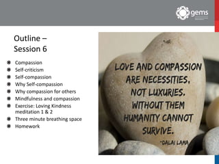 Outline –
Session 6
Compassion
Self-criticism
Self-compassion
Why Self-compassion
Why compassion for others
Mindfulness and compassion
Exercise: Loving Kindness
meditation 1 & 2
Three minute breathing space
Homework
 