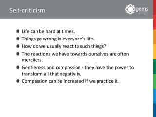 Self-criticism
Life can be hard at times.
Things go wrong in everyone’s life.
How do we usually react to such things?
The reactions we have towards ourselves are often
merciless.
Gentleness and compassion - they have the power to
transform all that negativity.
Compassion can be increased if we practice it.
 