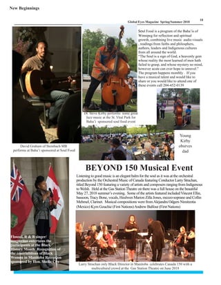 LM
10
Global Eyes Magazine Spring/Summer 2018
David Graham of Steinbach MB
performs at Baha’i sponsored at Soul Food
Flosoul, R & B singer/
songwriter entertains the
participants at the Black
History Month Recognition of
the contriubitons of Black
Women in Manitoba Reception
sponsored by Hon. Sheila Cox
Dr. Steve Kirby performs some great
Jazz music at the St. Vital Park for
Baha’i sponsored soul food event
Larry Strachan only Black Director in Manitoba celebrates Canada 150 with a
multicultural crowd at the Gas Station Theatre on June 2018
Soul Food is a program of the Baha’is of
Winnipeg for reflection and spiritual
growth, combining live music audio visuals
, readings from faiths and philosphers,
authors, leaders and Indigenous cultures
from all around the world.
“The Soul is a sign of God, a heavenly gem
whose reality the most learned of men hath
failed to grasp, and whose mystery no mind,
however acute can ever hope to unravel.”
The program happens monthly . If you
have a musical talent and would like to
share or you would like to attend one of
these events call 204-452-0139
Young
Kirby
obsrves
dad
New Beginnings
Listening to good music is an elegant balm for the soul as it was at the orchestral
production by the Orchestral Music of Canada featuring Conductor Larry Strachan,
titled Beyond 150 featuring a variety of artists and composers ranging from Indigenous
to Welsh. Held at the Gas Station Theatre on there was a full house on the beautiful
May 27, 2018 summer’s evening. Some of the artists featured included Vincent Ellin,
bassoon,Tracy Bone, vocals, Heulwen Marion Zilla Jones, mezzo-soprano and Collin
Mehmel, Clarinet. Musical compositions were fromAlejandra Odgers Nimitzotia
(Mexico) Kym Gouchie (First Nations)Andrew Balfour (First Nations)
BEYOND 150 Musical Event
 