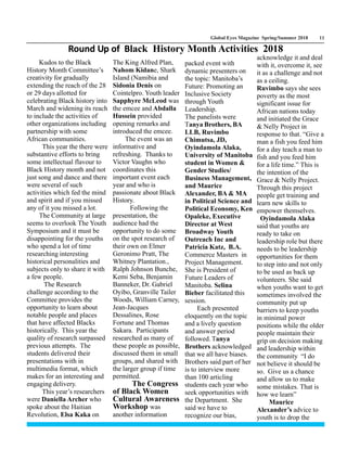 Global Eyes Magazine Spring/Summer 2018 11
Kudos to the Black
History Month Committee’s
creativity for gradually
extending the reach of the 28
or 29 days allotted for
celebrating Black history into
March and widening its reach
to include the activities of
other organizations including
partnership with some
African communities.
This year the there were
substantive efforts to bring
some intellectual flavour to
Black History month and not
just song and dance and there
were several of such
activities which fed the mind
and spirit and if you missed
any of it you missed a lot.
The Community at large
seems to overlook The Youth
Symposium and it must be
disappointing for the youths
who spend a lot of time
researching interesting
historical personalities and
subjects only to share it with
a few people.
The Research
challenge according to the
Committee provides the
opportunity to learn about
notable people and places
that have affected Blacks
historically. This year the
quality of research surpassed
previous attempts. The
students delivered their
presentations with in
multimedia format, which
makes for an interesting and
engaging delivery.
This year’s researchers
were Daniella Archer who
spoke about the Haitian
Revolution, Elsa Kaka on
The King Alfred Plan,
Nahom Kidane, Shark
Island (Namibia and
Sidonia Denis on
Cointelpro. Youth leader
Sapphyre McLeod was
the emcee and Abdalla
Hussein provided
opening remarks and
introduced the emcee.
The event was an
informative and
refreshing. Thanks to
Victor Vaughn who
coordinates this
important event each
year and who is
passionate about Black
History.
Following the
presentation, the
audience had the
opportunity to do some
on the spot research of
their own on Elmer
Geronimo Pratt, The
Whitney Plantation.,
Ralph Johnson Bunche,
Kemi Seba, Benjamin
Banneker, Dr. Gabriel
Oyibo, Granville Tailer
Woods, William Carney,
Jean-Jacques
Dessalines, Rose
Fortune and Thomas
Sakara. Participants
researched as many of
these people as possible,
discussed them in small
groups, and shared with
the larger group if time
permitted.
The Congress
of Black Women
Cultural Awareness
Workshop was
another information
packed event with
dynamic presenters on
the topic: Manitoba’s
Future: Promoting an
Inclusive Society
through Youth
Leadership.
The panelists were
Tanya Brothers, BA
LLB, Ruvimbo
Chimutsa, JD,
Oyindamola Alaka,
University of Manitoba
student in Women &
Gender Studies/
Business Management,
and Maurice
Alexander, BA & MA
in Political Science and
Political Economy, Ken
Opaleke, Executive
Director at West
Broadway Youth
Outreach Inc and
Patricia Katz, B.A.
Commerce Masters in
Project Management.
She is President of
Future Leaders of
Manitoba. Selina
Bieber facilitated this
session.
Each presented
eloquently on the topic
and a lively question
and answer period
followed. Tanya
Brothers acknowledged
that we all have biases.
Brothers said part of her
is to interview more
than 100 articling
students each year who
seek opportunities with
the Department. She
said we have to
recognize our bias,
acknowledge it and deal
with it, overcome it, see
it as a challenge and not
as a ceiling.
Ruvimbo says she sees
poverty as the most
significant issue for
African nations today
and initiated the Grace
& Nelly Project in
response to that. “Give a
man a fish you feed him
for a day teach a man to
fish and you feed him
for a life time.” This is
the intention of the
Grace & Nelly Project.
Through this project
people get training and
learn new skills to
empower themselves.
Oyindamola Alaka
said that youths are
ready to take on
leadership role but there
needs to be leadership
opportunities for them
to step into and not only
to be used as back up
volunteers. She said
when youths want to get
sometimes involved the
community put up
barriers to keep youths
in minimal power
positions while the older
people maintain their
grip on decision making
and leadership within
the community “I do
not believe it should be
so. Give us a chance
and allow us to make
some mistakes. That is
how we learn”
Maurice
Alexander’s advice to
youth is to drop the
Round Up of Black History Month Activities 2018
 