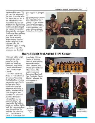 LM
12
Global Eyes Magazine Spring/Summer 2018
burdens of the past. “Do
not carry the burdens of
the past. Determine what
the actual barriers are. I
am asked to relive the
racism that my dad felt
that I am not experiencing.
Our leaders do not need
our support because they
do not ask for assistance.
Leadership does not have
to be as it was in the
past. There are many
ways of being a leader.
Not all are going to be
Devon Clunis. An
important aspect of being
a leader is to say what
you mean and do what
Heart & Spirit Soul Annual BHM Concert
New acts added a rich
texture to the spicy
annual event that
encourage people to
dance and jump up in
Church unconstrained.
That‘s Black Gospel
Concert.
The venue was Wide
World of Faith Church in
down town Winnipeg,
Highlight of the evening
was special guest Scribe,
hip hop artist from
Jamaica heritage but
adopted as a child by a
White Canadian family.
Even though he was
loved he was confused
about the difference
between him and his
parents but that‘s all
water under the bridge.
Music is a healing for his
soul. He commanded the
stage, jumped into the
audience and stirred up
folks. The Ghanaian
Union of Manitoba Choir
brought the African
flavour of praising
theLlord with dancing
and entertainment.
Linda Emmons and
Friends provided steel
Band music. The
staples including
Revelation Band and
New Anointing Dance
Ministry all made the
evening one to
remember.
you say you`re going to
do`
Christine
Forbes, Emcee
Ghanaian Union Choir, Revelation Band
Mr.
Bancroft,
resident
Poet
Lefttoright RuvimboChimutsa
J.D, Patricia Katz, Masters in
Project Management, Den
Opaleke, E.D. West Broadway
YouthOutreachInc.,Maurice
Alexander,MastersinPolitical
Science,OyindamolaAlaka,
student ofWomen & Gender
Studies,TanyaBrothers,LLB.
 