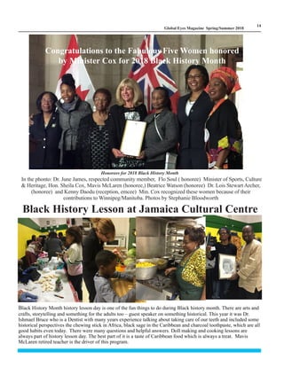 LM
14
Global Eyes Magazine Spring/Summer 2018
Honorees for 2018 Black History Month
In the phonto: Dr. June James, respected community member, Flo Soul ( honoree) Minister of Sports, Culture
& Heritage, Hon. Sheila Cox, Mavis McLaren (honoree,) Beatrice Watson (honoree) Dr. Lois Stewart Archer,
(honoree) and Kenny Daodu (reception, emcee) Min. Cox recognized these women because of their
contributions to Winnipeg/Manitoba. Photos by Stephanie Bloodworth
Congratulations to the Fabulous Five Women honored
by Minister Cox for 2018 Black History Month
Black History Lesson at Jamaica Cultural Centre
Black History Month history lesson day is one of the fun things to do during Black history month. There are arts and
crafts, storytelling and something for the adults too – guest speaker on something historical. This year it was Dr.
Ishmael Bruce who is a Dentist with many years experience talking about taking care of our teeth and included some
historical perspectives the chewing stick in Africa, black sage in the Caribbean and charcoal toothpaste, which are all
good habits even today. There were many questions and helpful answers. Doll making and cooking lessons are
always part of history lesson day. The best part of it is a taste of Caribbean food which is always a treat. Mavis
McLaren retired teacher is the driver of this program.
 