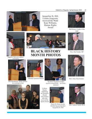 Global Eyes Magazine Spring/Summer 2018 15
Colleen
Hayley
supporting
her grandson
(Isaiah
TreLetander)
who who
received the
Sports Award
Pastor Dr. Brian Archer
introducing guestspeaker
Jacqueline St. Hill
Rhonda Jeannette Wilson MLA Hon. Ron Schuler
Hon. Dan Vandal, MP
Wab Kinew, Leader of the
NDP
Hon. Andrew Smith, MLA
Don Woodstock, thanks partner
for sticking by him
Rychelle Thompson-Folkes
receives award from.... for Enter-
tainment
Sappfyre McLeod, spoken
word poet
BLACK HISTORY
MONTH PHOTOS
Jacqueline St. Hill,
Uzoma Asagwara,
received the Wade
Kojo Williams,
Human Rights
Award
Attendees
 