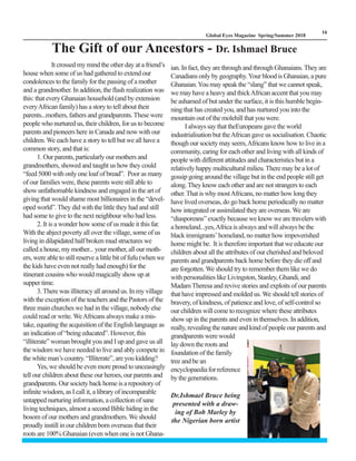 LM
16
Global Eyes Magazine Spring/Summer 2018
It crossed my mind the other day at a friend’s
house when some of us had gathered to extend our
condolences to the family for the passing of a mother
and a grandmother. In addition, the flash realization was
this: that every Ghanaian household (and by extension
everyAfrican family) has a story to tell about their
parents...mothers, fathers and grandparents.These were
people who nurtured us, their children, for us to become
parents and pioneers here in Canada and now with our
children. We each have a story to tell but we all have a
common story, and that is:
1. Our parents, particularly our mothers and
grandmothers, showed and taught us how they could
“feed 5000 with only one loaf of bread”. Poor as many
of our families were, these parents were still able to
show unfathomable kindness and engaged in the art of
giving that would shame most billionaires in the “devel-
oped world”. They did with the little they had and still
had some to give to the next neighbour who had less.
2. It is a wonder how some of us made it this far.
With the abject poverty all over the village, some of us
living in dilapidated half broken mud structures we
called a house, my mother... your mother, all our moth-
ers, were able to still reserve a little bit of fufu (when we
the kids have even not really had enough) for the
itinerant cousins who would magically show up at
supper time.
3.There was illiteracy all around us. In my village
with the exception of the teachers and the Pastors of the
three main churches we had in the village, nobody else
could read or write. WeAfricans always make a mis-
take, equating the acquisition of the English language as
an indication of “being educated”. However, this
“illiterate” woman brought you and I up and gave us all
the wisdom we have needed to live and ably compete in
the white man’s country. “Illiterate”, are you kidding?
Yes, we should be even more proud to unceasingly
tell our children about these our heroes, our parents and
grandparents. Our society back home is a repository of
infinite wisdom, as I call it, a library of incomparable
untapped nurturing information, a collection of sane
living techniques, almost a second Bible hiding in the
bosom of our mothers and grandmothers. We should
proudly instill in our children born overseas that their
roots are 100% Ghanaian (even when one is not Ghana-
ian. In fact, they are through and through Ghanaians.They are
Canadians only by geography.Your blood is Ghanaian, a pure
Ghanaian.You may speak the “slang” that we cannot speak,
we may have a heavy and thickAfrican accent that you may
be ashamed of but under the surface, it is this humble begin-
ning that has created you, and has nurtured you into the
mountain out of the molehill that you were.
I always say that theEuropeans gave the world
industrialisation but theAfrican gave us socialisation. Chaotic
though our society may seem,Africans know how to live in a
community, caring for each other and living with all kinds of
people with different attitudes and characteristics but in a
relatively happy multicultural milieu.There may be a lot of
gossip going around the village but in the end people still get
along.They know each other and are not strangers to each
other. That is why mostAfricans, no matter how long they
have lived overseas, do go back home periodically no matter
how integrated or assimilated they are overseas.We are
“diasporeans” exactly because we know we are travelers with
a homeland...yes,Africa is always and will always be the
black immigrants’ homeland, no matter how impoverished
home might be. It is therefore important that we educate our
children about all the attributes of our cherished and beloved
parents and grandparents back home before they die off and
are forgotten. We should try to remember them like we do
with personalities like Livingston, Stanley, Ghandi, and
MadamTheresa and revive stories and exploits of our parents
that have impressed and molded us. We should tell stories of
bravery, of kindness, of patience and love, of self-control so
our children will come to recognize where these attributes
show up in the parents and even in themselves. In addition,
really, revealing the nature and kind of people our parents and
grandparents were would
lay down the roots and
foundation of the family
tree and be an
encyclopaediaforreference
bythegenerations.
The Gift of our Ancestors - Dr. Ishmael Bruce
Dr.Ishmael Bruce being
presented with a draw-
ing of Bob Marley by
the Nigerian born artist
 